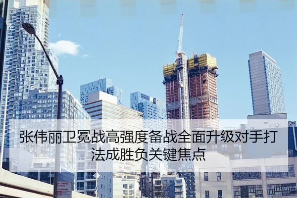 张伟丽卫冕战高强度备战全面升级对手打法成胜负关键焦点