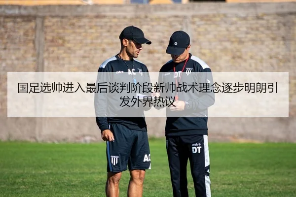 国足选帅进入最后谈判阶段新帅战术理念逐步明朗引发外界热议